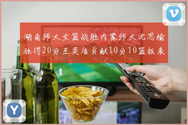 湖南师大女篮战胜内蒙师大沈思榆独得20分王奕洁贡献10分10篮板表现出色