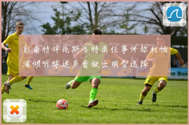 彭南特评论斯洛特离任事件称利物浦倾听球迷声音做出明智选择