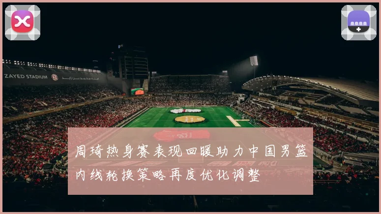周琦热身赛表现回暖助力中国男篮内线轮换策略再度优化调整