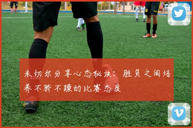 米切尔分享心态秘诀：胜负之间培养不骄不躁的比赛态度
