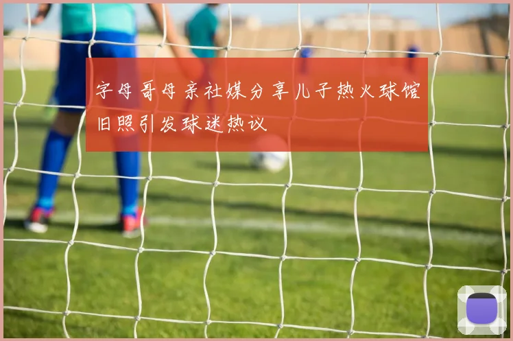 字母哥母亲社媒分享儿子热火球馆旧照引发球迷热议