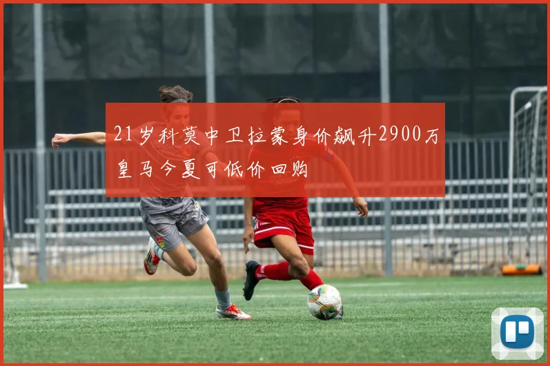 21岁科莫中卫拉蒙身价飙升2900万皇马今夏可低价回购