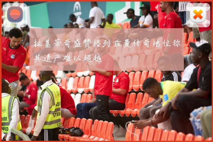 拉基蒂奇盛赞格列兹曼传奇地位称其遗产难以超越