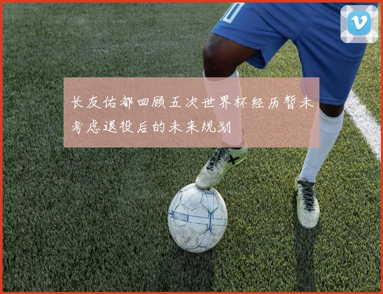 长友佑都回顾五次世界杯经历暂未考虑退役后的未来规划