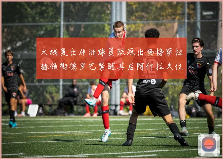 火线复出非洲球员欧冠出场榜萨拉赫领衔德罗巴紧随其后阿什拉夫位列第四