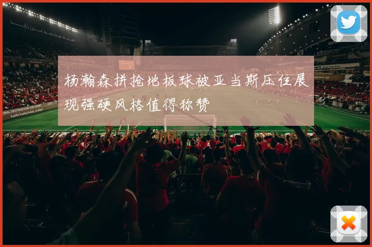 杨瀚森拼抢地板球被亚当斯压住展现强硬风格值得称赞