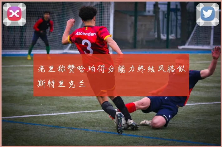 老里称赞哈珀得分能力终结风格似斯特里克兰