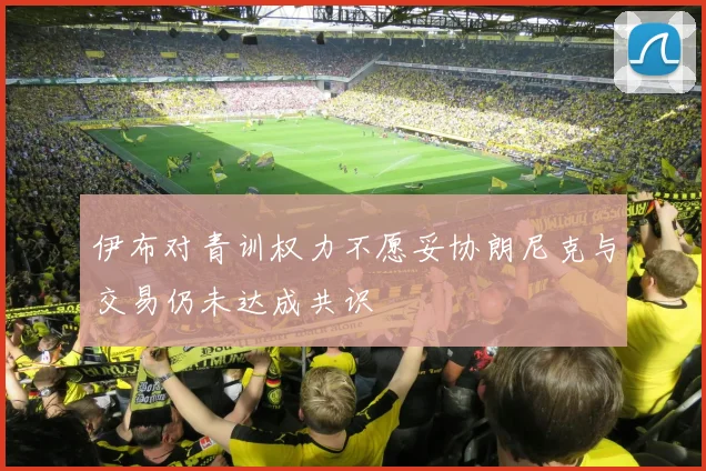 伊布对青训权力不愿妥协朗尼克与交易仍未达成共识