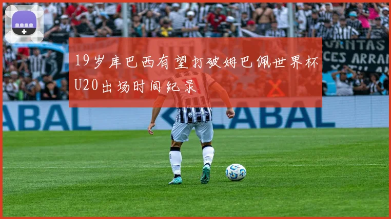 19岁库巴西有望打破姆巴佩世界杯U20出场时间纪录
