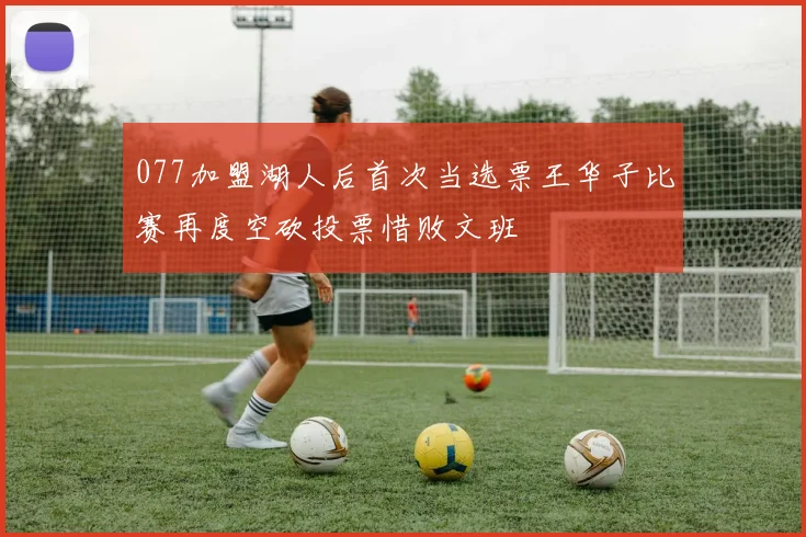 077加盟湖人后首次当选票王华子比赛再度空砍投票惜败文班