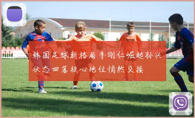韩国足球新格局李刚仁崛起孙兴慜状态回落核心地位悄然交接