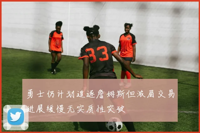 勇士仍计划追逐詹姆斯但浓眉交易进展缓慢无实质性突破