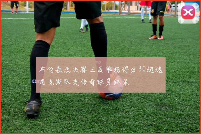 布伦森总决赛三度单场得分30超越尼克斯队史传奇球员纪录
