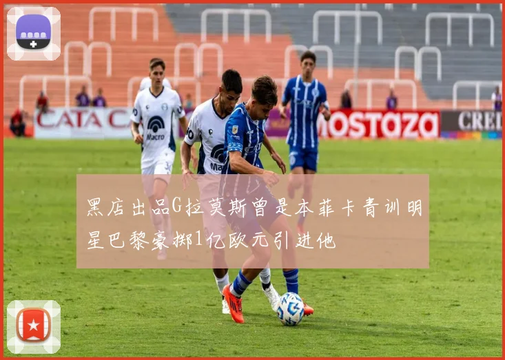 黑店出品G拉莫斯曾是本菲卡青训明星巴黎豪掷1亿欧元引进他