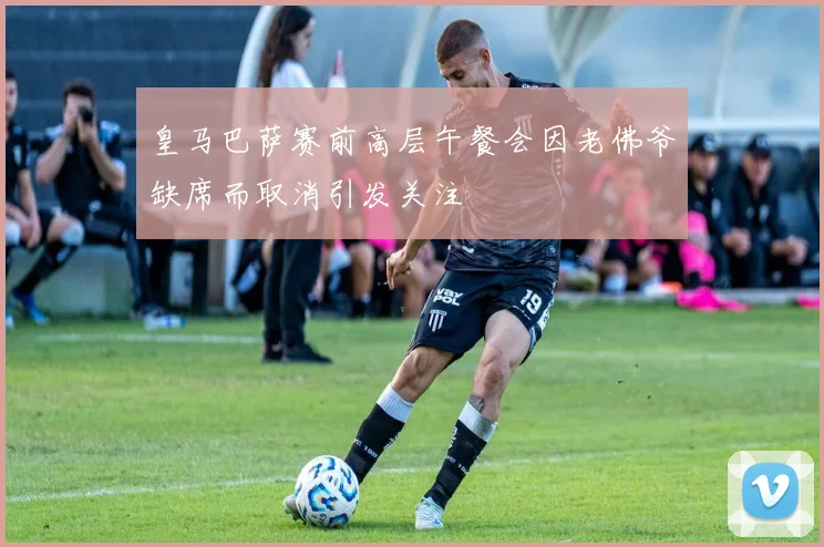 皇马巴萨赛前高层午餐会因老佛爷缺席而取消引发关注