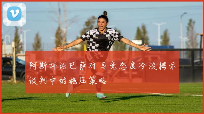 阿斯评论巴萨对马竞态度冷淡揭示谈判中的施压策略