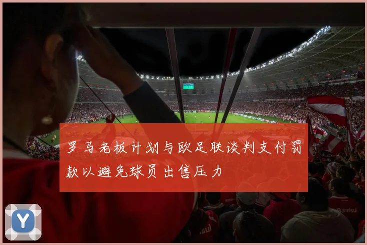罗马老板计划与欧足联谈判支付罚款以避免球员出售压力