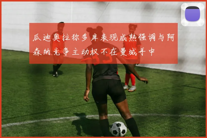 瓜迪奥拉称多库表现成熟强调与阿森纳竞争主动权不在曼城手中