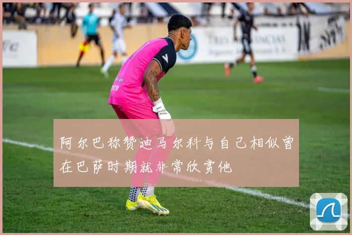 阿尔巴称赞迪马尔科与自己相似曾在巴萨时期就非常欣赏他