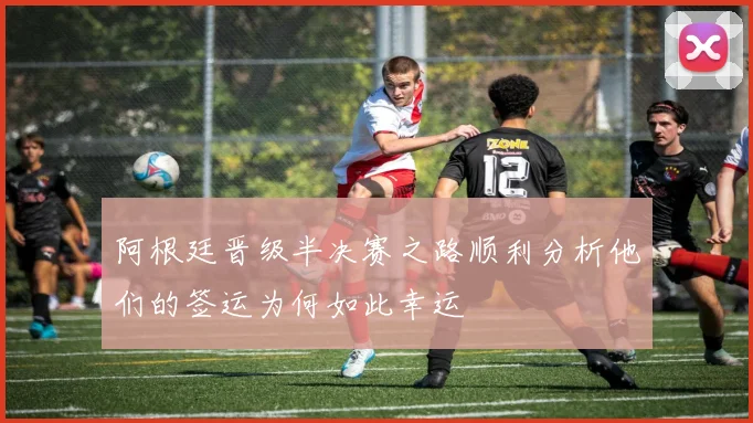 阿根廷晋级半决赛之路顺利分析他们的签运为何如此幸运
