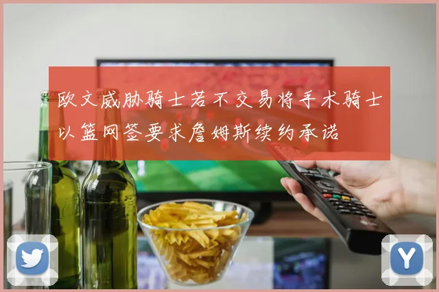 欧文威胁骑士若不交易将手术骑士以篮网签要求詹姆斯续约承诺