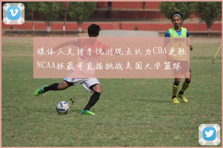 媒体人支持李悦洲观点认为CBA更胜NCAA林葳可直接挑战美国大学篮球