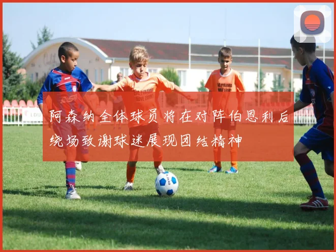 阿森纳全体球员将在对阵伯恩利后绕场致谢球迷展现团结精神