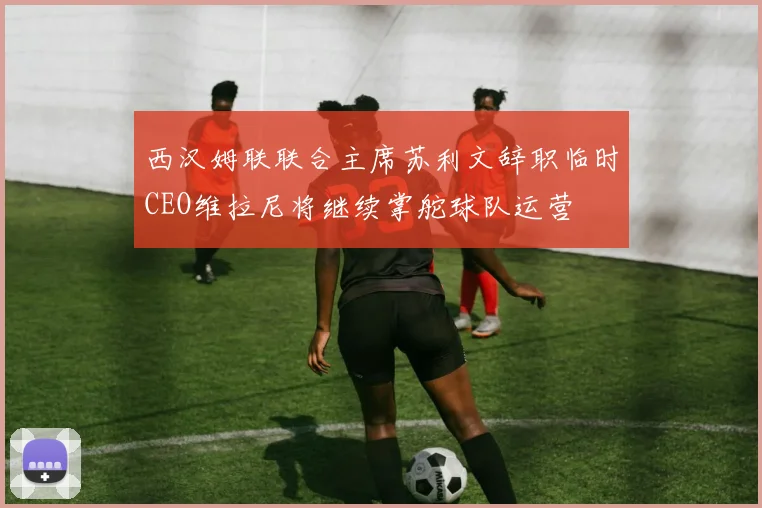 西汉姆联联合主席苏利文辞职临时CEO维拉尼将继续掌舵球队运营