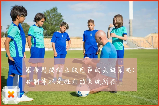 塞蒂恩揭秘击败巴萨的关键策略：控制球权是胜利的关键所在