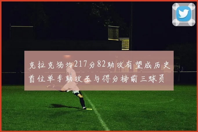 克拉克场均217分82助攻有望成历史首位单季助攻王与得分榜前三球员