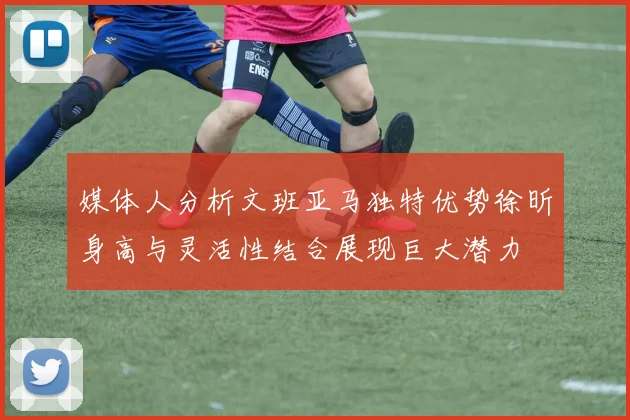 媒体人分析文班亚马独特优势徐昕身高与灵活性结合展现巨大潜力