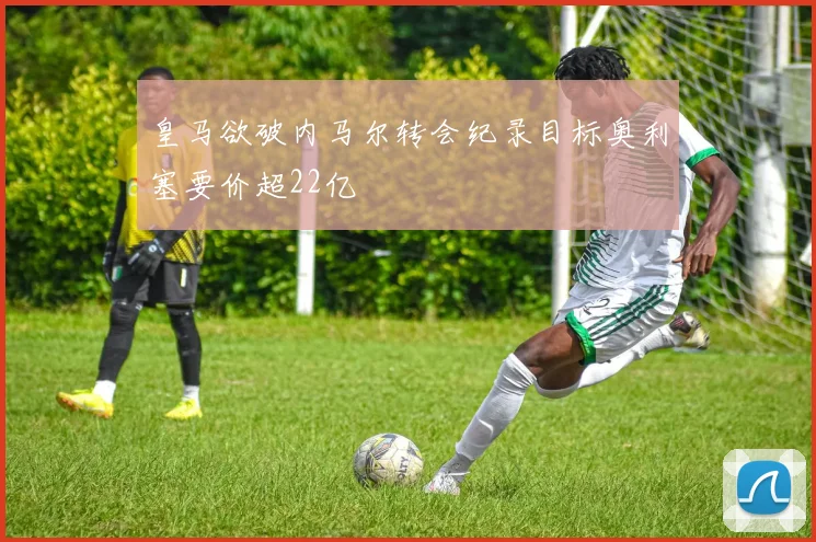 皇马欲破内马尔转会纪录目标奥利塞要价超22亿