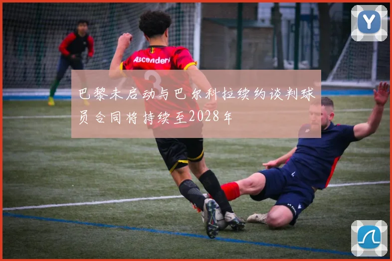 巴黎未启动与巴尔科拉续约谈判球员合同将持续至2028年