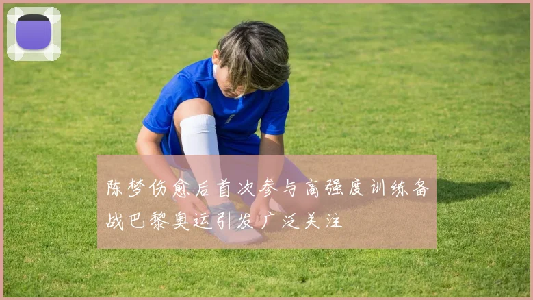 陈梦伤愈后首次参与高强度训练备战巴黎奥运引发广泛关注